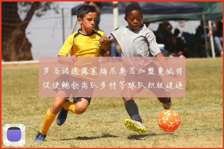 罗马诺透露塞梅尼奥若加盟曼城将促使鲍勃离队多特等球队积极追逐