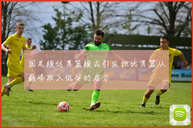 国足模仿男篮模式引发担忧男篮从巅峰跌入低谷的启示