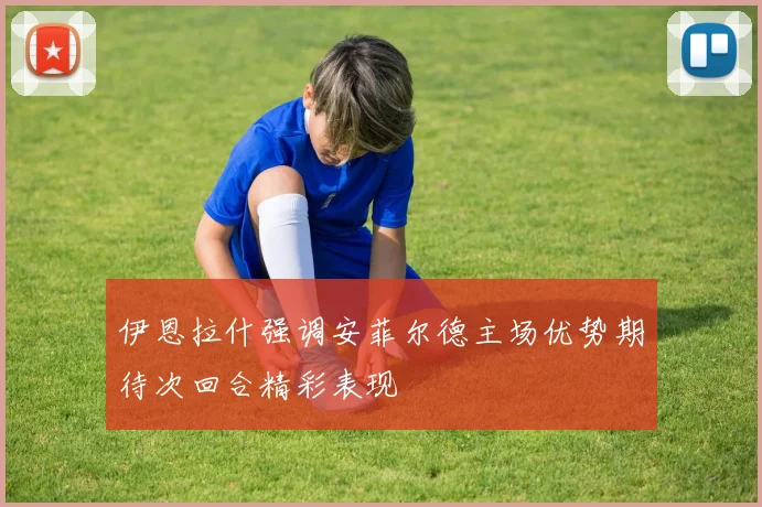伊恩拉什强调安菲尔德主场优势期待次回合精彩表现