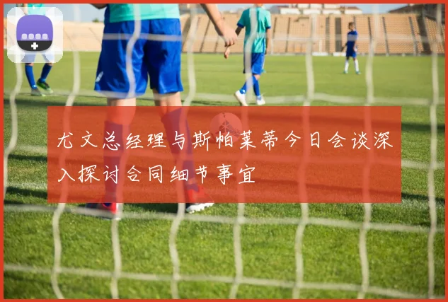 尤文总经理与斯帕莱蒂今日会谈深入探讨合同细节事宜