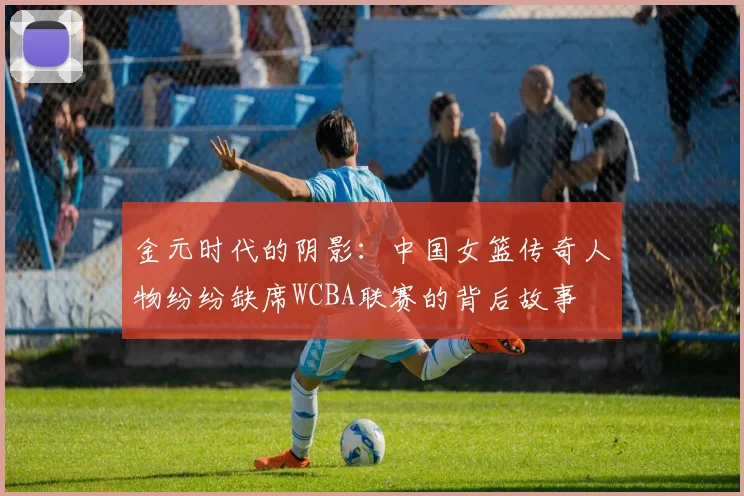 金元时代的阴影：中国女篮传奇人物纷纷缺席WCBA联赛的背后故事