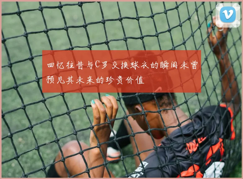 回忆往昔与C罗交换球衣的瞬间未曾预见其未来的珍贵价值