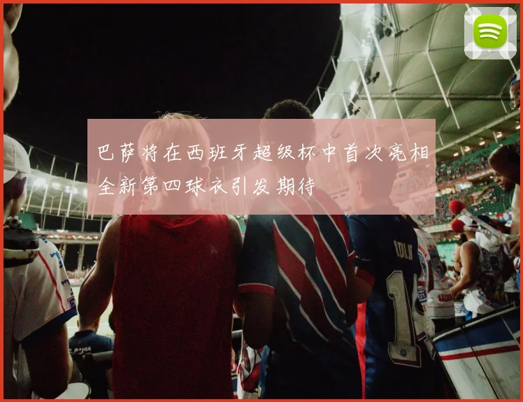 巴萨将在西班牙超级杯中首次亮相全新第四球衣引发期待