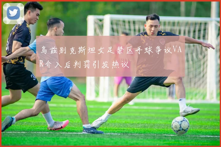 乌兹别克斯坦女足禁区手球争议VAR介入后判罚引发热议