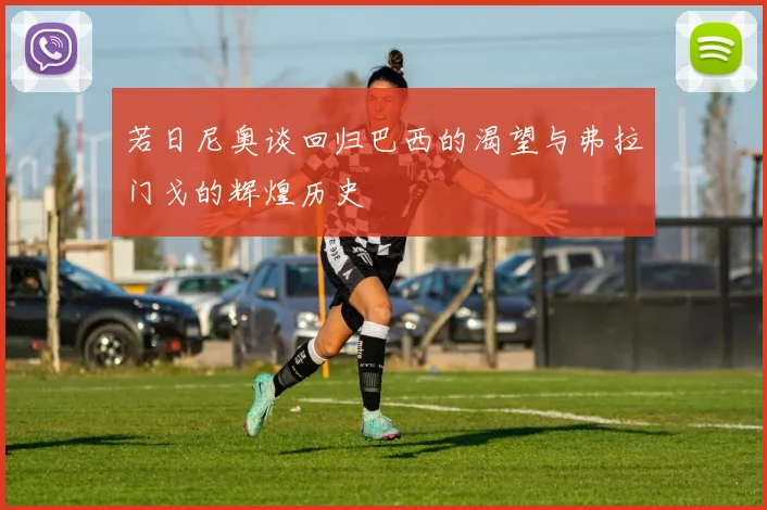 若日尼奥谈回归巴西的渴望与弗拉门戈的辉煌历史