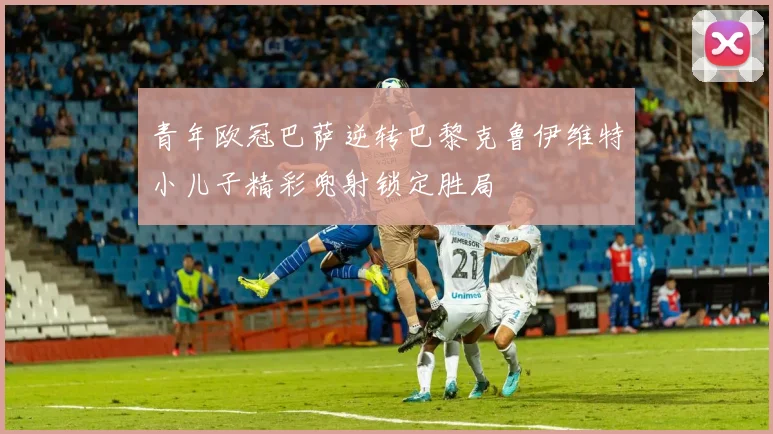 青年欧冠巴萨逆转巴黎克鲁伊维特小儿子精彩兜射锁定胜局