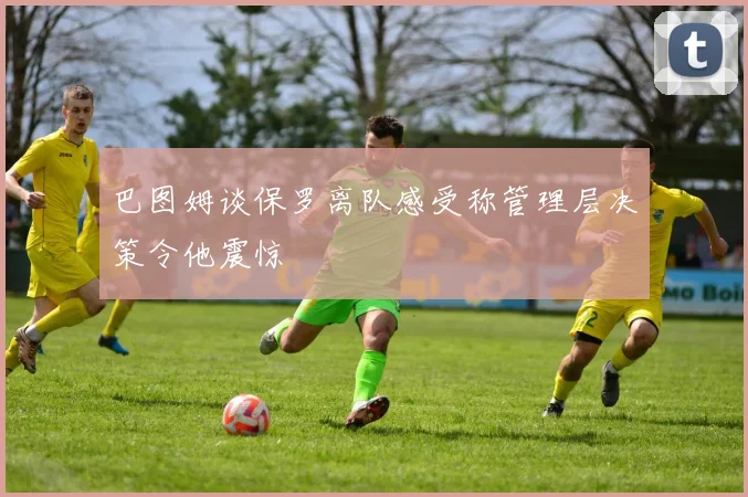巴图姆谈保罗离队感受称管理层决策令他震惊