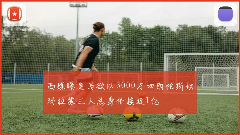 西媒曝皇马欲以3000万回购帕斯切玛拉蒙三人总身价接近1亿