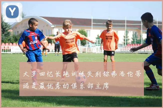 大罗回忆长跑训练失利称弗洛伦蒂诺是最优秀的俱乐部主席