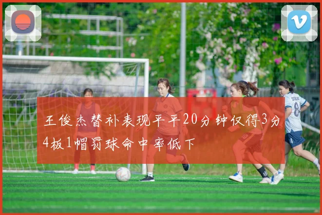 王俊杰替补表现平平20分钟仅得3分4板1帽罚球命中率低下