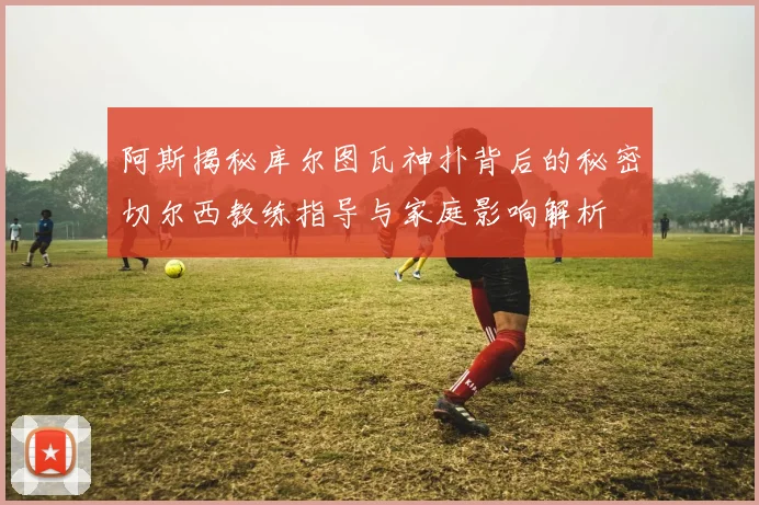 阿斯揭秘库尔图瓦神扑背后的秘密切尔西教练指导与家庭影响解析