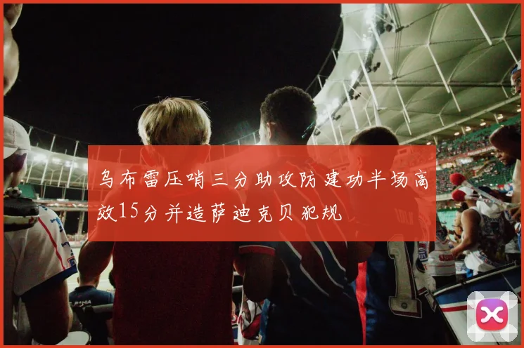 乌布雷压哨三分助攻防建功半场高效15分并造萨迪克贝犯规