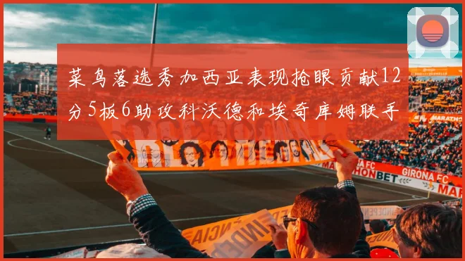 菜鸟落选秀加西亚表现抢眼贡献12分5板6助攻科沃德和埃奇库姆联手助力球队胜利