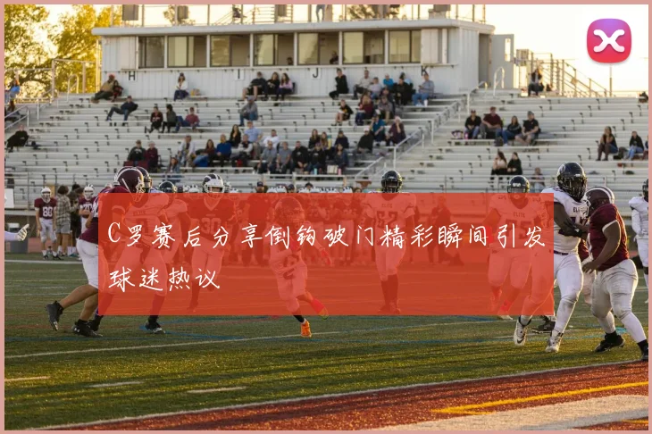 C罗赛后分享倒钩破门精彩瞬间引发球迷热议