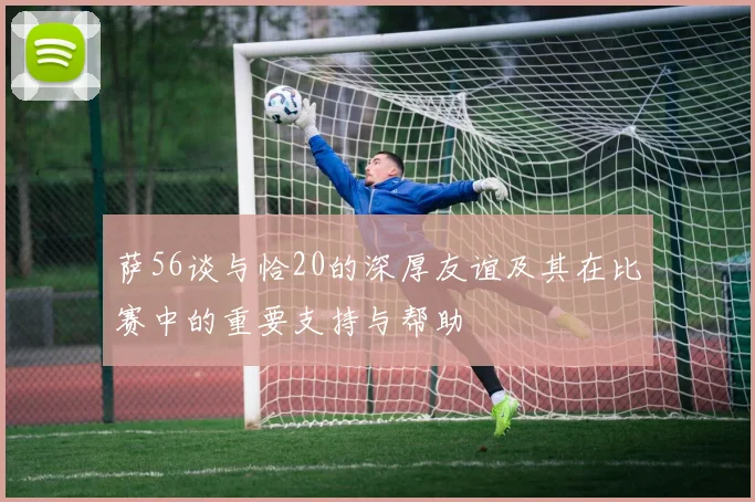 萨56谈与恰20的深厚友谊及其在比赛中的重要支持与帮助