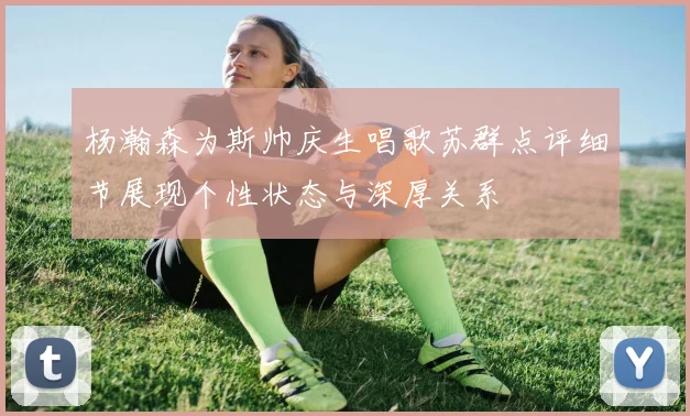 杨瀚森为斯帅庆生唱歌苏群点评细节展现个性状态与深厚关系