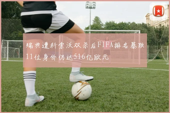 瑞典遭科索沃双杀后FIFA排名暴跌11位身价仍达516亿欧元