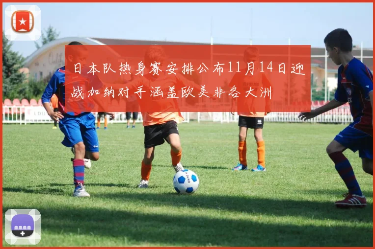 日本队热身赛安排公布11月14日迎战加纳对手涵盖欧美非各大洲