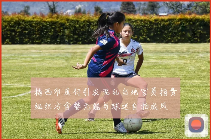 梅西印度行引发混乱当地官员指责组织方贪婪无能与球迷自拍成风