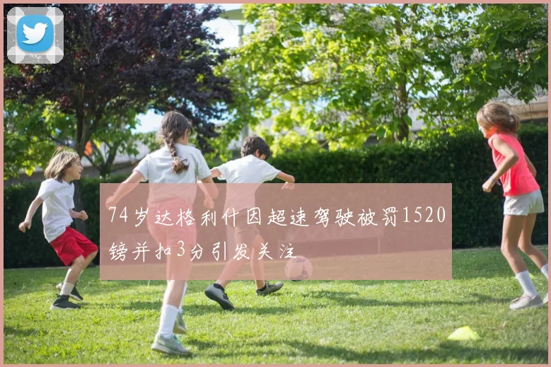 74岁达格利什因超速驾驶被罚1520镑并扣3分引发关注