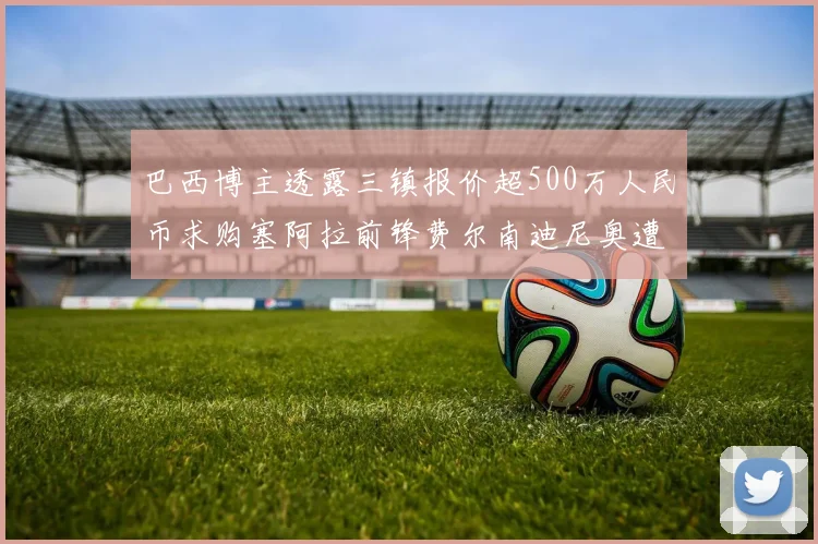 巴西博主透露三镇报价超500万人民币求购塞阿拉前锋费尔南迪尼奥遭拒绝