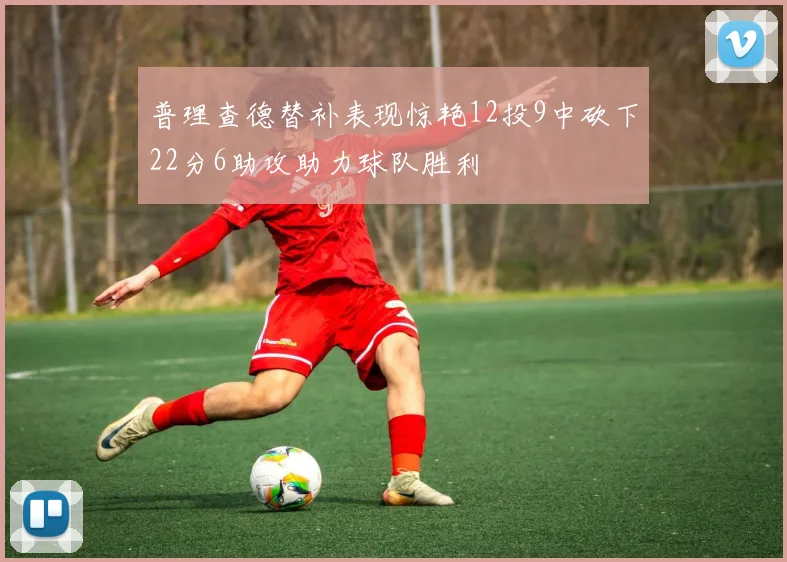 普理查德替补表现惊艳12投9中砍下22分6助攻助力球队胜利
