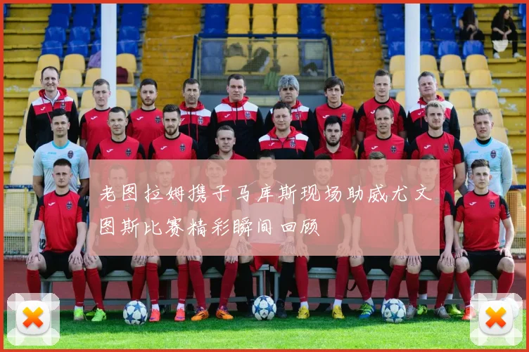 老图拉姆携子马库斯现场助威尤文图斯比赛精彩瞬间回顾