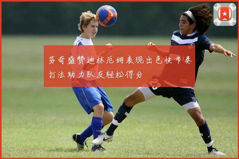 芬奇盛赞迪林厄姆表现出色快节奏打法助力队友轻松得分
