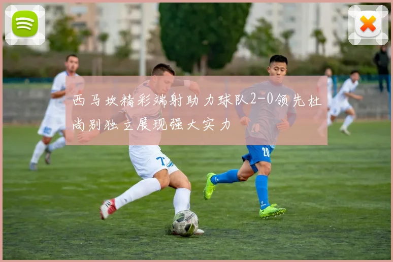 西马坎精彩端射助力球队2-0领先杜尚别独立展现强大实力