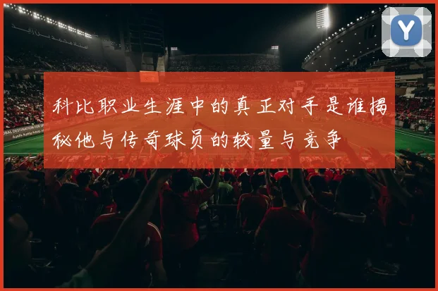 科比职业生涯中的真正对手是谁揭秘他与传奇球员的较量与竞争