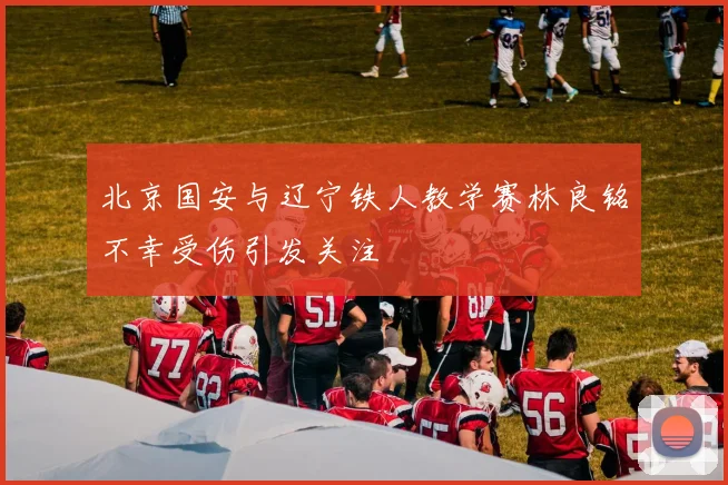北京国安与辽宁铁人教学赛林良铭不幸受伤引发关注
