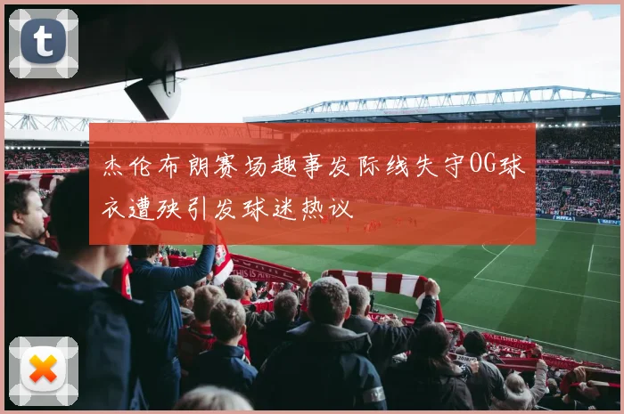 杰伦布朗赛场趣事发际线失守OG球衣遭殃引发球迷热议