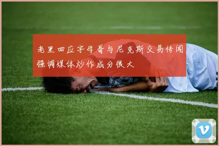 老里回应字母哥与尼克斯交易传闻强调媒体炒作成分很大