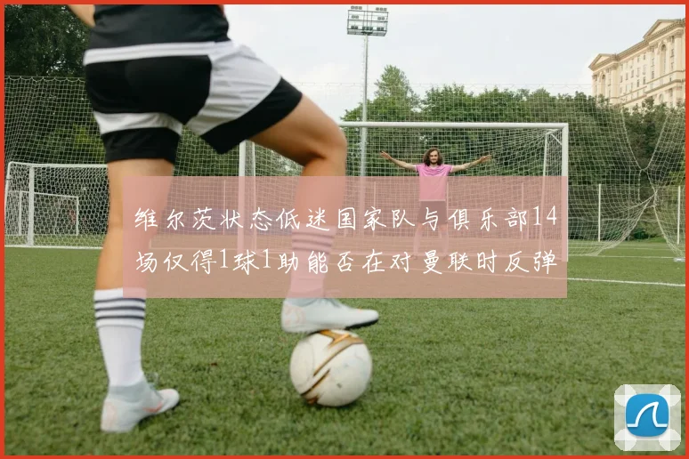维尔茨状态低迷国家队与俱乐部14场仅得1球1助能否在对曼联时反弹