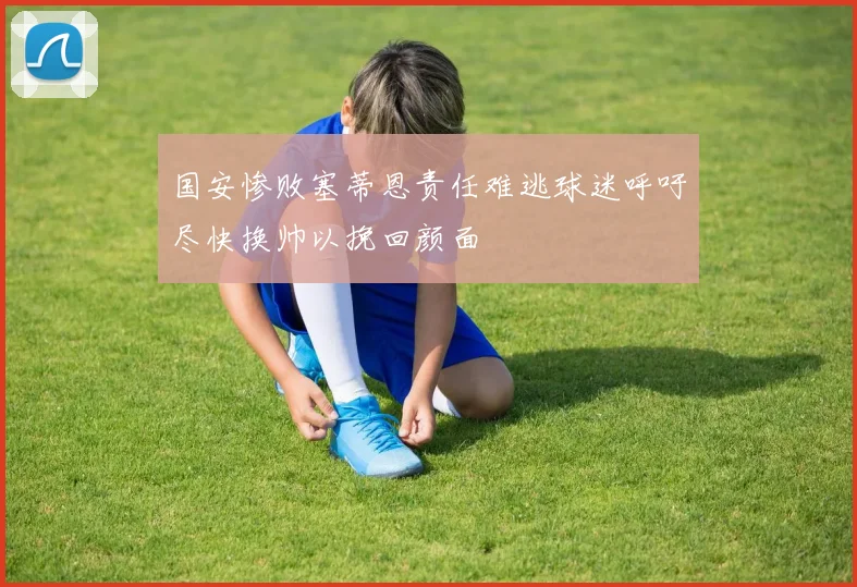国安惨败塞蒂恩责任难逃球迷呼吁尽快换帅以挽回颜面