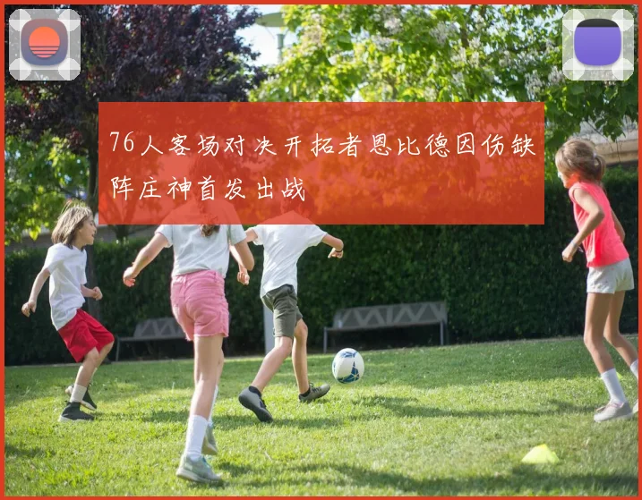 76人客场对决开拓者恩比德因伤缺阵庄神首发出战