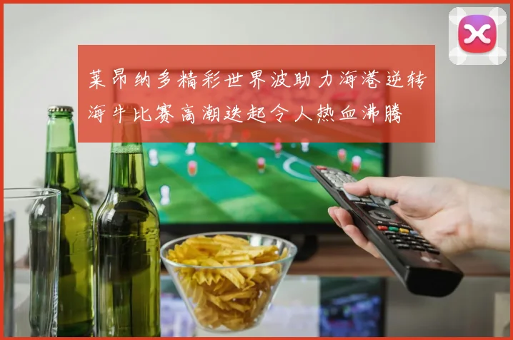莱昂纳多精彩世界波助力海港逆转海牛比赛高潮迭起令人热血沸腾